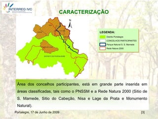 CARACTERIZAÇÃO


                                            LEGENDA:
                                                Distrito Portalegre
                                                CONCELHOS PARTICIPANTES
                                                Parque Natural S. S. Mamede
                                                Rede Natura 2000




 Área dos concelhos participantes, está em grande parte inserida em
 áreas classificadas, tais como o PNSSM e a Rede Natura 2000 (Sitio de
 S. Mamede, Sitio do Cabeção, Nisa e Lage da Prata e Monumento
 Natural).
Portalegre, 17 de Junho de 2009                                               [3]
 