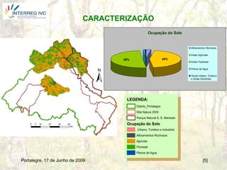 CARACTERIZAÇÃO
                                                       Ocupação do Solo


                                                                            Afloramentos Rochosos

                                                                            Areas Agricolas
                                     50%                         46%
                                                                            Areas Florestais

                                                                            Planos de Água

                                                                            Tecido Urbano, Turístico
                                                                            e Zonas Industriais




                                      LEGENDA:
                                           Distrito_Portalegre
                                           Rde Natura 2000
                                           Parque Natural S. S. Mamede

                                      Ocupação do Solo
                                           Urbano, Turistico e Industrial
                                           Afloramentos Rochosos
                                           Agrícola
                                           Florestal
                                           Planos de Agua

Portalegre, 17 de Junho de 2009                                                       [5]
 
