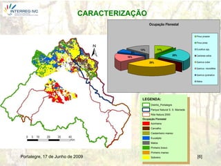 CARACTERIZAÇÃO
                                                   Ocupação Florestal


                                                                                  Pinus pinaster

                                                                                  Pinus pinea


                                             13%         11%                      Eucalitus spp.
                                        6%
                                                                          25%     Castanea sativa
                                      16%

                                                   29%                            Quercus suber

                                                                                  Quercus rotundifolia

                                                                                  Quercus pyrenaiica

                                                                                  Matos




                                              LEGENDA:
                                                    Distrito_Portalegre
                                                    Parque Natural S. S. Mamede
                                                    Rde Natura 2000
                                              Ocupação Florestal
                                                    Azinheira
                                                    Carvalho
                                                    Castanheiro manso
                                                    Eucalipto
                                                    Matos
                                                    Pinheiro bravo
                                                    Pinheiro manso
Portalegre, 17 de Junho de 2009                     Sobreiro                      [6]
 