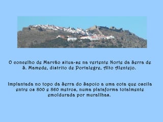 O concelho de Marvão situa-se na vertente Norte da Serra de
S. Mamede, distrito de Portalegre, Alto Alentejo.
Implantada no topo da Serra do Sapoio a uma cota que oscila
entre os 800 e 860 metros, numa plataforma totalmente
emoldurada por murallhas.
 