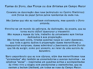 Festas do Povo, das Flores ou dos Artistas em Campo Maior
Consiste na decoração das ruas (sobretudo no Centro Histórico)
com flores de papel feitos pelos residentes de cada rua.
São festas que não se realizam ciclicamente, mas quando o Povo
entende.
Envolve-as um mundo de esforços, de dedicação, de poesia, que se
torna muito difícil descrever e transmitir.
São meses e meses de luta, trabalho de entusiasmo sem limites
dedicados á sua preparação.
São horas sem conta, tiradas quantas vezes ao justo descanso,
que toda a gente dedica á preparação dessa maravilhosa e
inesquecível surpresa, desse admirável e fascinante jardim florido
que há-de surgir, como por encanto, ao raiar de uma aurora de
Setembro.
Raro espectáculo que se nos oferece, além das maravilhosas ruas
“enramadas” são também as encantadoras e suaves melodias – as
célebres “saias” – inspiradas em quadras soltas e acompanhadas
de ritmo vivo e alegre com pandeiretas e castanholas, que se
cantam e bailam (balham), em todas as ruas de Campo Maior.
 
