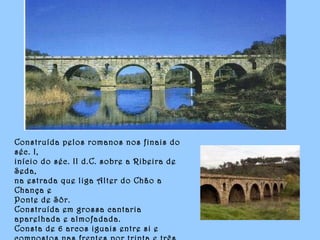 Construída pelos romanos nos finais do
séc. I,
início do séc. II d.C. sobre a Ribeira de
Seda,
na estrada que liga Alter do Chão a
Chança e
Ponte de Sôr.
Construída em grossa cantaria
aparelhada e almofadada.
Consta de 6 arcos iguais entre si e
 