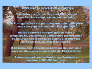 SOBREIROS - MONTADOS E CORTIÇA
O sobreiro e a cortiça têm uma excepcional
importância ecológica e socio-económica
Em Portugal existe em praticamente todo o território,
mas com especial incidência no Alentejo
Muitos Sobreiros atingem grande porte e
longevidade, constituindo verdadeiros monumentos
da natureza encontrando-se alguns classificados
como Árvores de interesse Público.
O Sobreiro é uma árvore de porte médio, com uma
copa ampla, e uma altura média de 15-20 metros.
A área ocupada pelo sobreiro, em Portugal, é
superior a 700.000 hectares
 