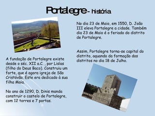 Portalegre  -   história A fundação de Portalegre existe desde o séc. XII a.C. , por Lisías (filho do Deus Baco). Construiu um forte, que é agora igreja de São Cristóvão. Este era dedicado à sua filha Maia.   No ano de 1290, D. Dinis manda construir o castelo de Portalegre, com 12 torres e 7 portas.    No dia 23 de Maio, em 1550, D. João III eleva Portalegre a cidade. Também dia 23 de Maio é o feriado do distrito de Portalegre. Assim, Portalegre torna-se capital do distrito, aquando da formação dos distritos no dia 18 de Julho.  