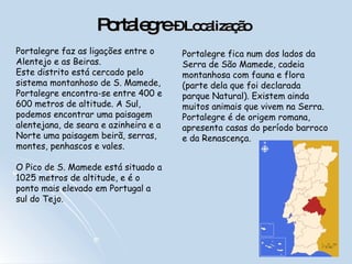Portalegre  – Localização   Portalegre faz as ligações entre o Alentejo e as Beiras.  Este distrito está cercado pelo sistema montanhoso de S. Mamede, Portalegre encontra-se entre 400 e 600 metros de altitude. A Sul, podemos encontrar uma paisagem alentejana, de seara e azinheira e a Norte uma paisagem beirã, serras, montes, penhascos e vales.  O Pico de S. Mamede está situado a 1025 metros de altitude, e é o ponto mais elevado em Portugal a sul do Tejo.  Portalegre fica num dos lados da Serra de São Mamede, cadeia montanhosa com fauna e flora (parte dela que foi declarada parque Natural). Existem ainda muitos animais que vivem na Serra. Portalegre é de origem romana, apresenta casas do período barroco e da Renascença.  