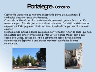 Portalegre  - Concelho Castelo de Vide situa-se na outra encosta da Serra de S. Mamede. É conhecida desde o tempo dos Romanos.  O castelo de Marvão está situado num píncaro virado para a Serra de São Mamede e para Espanha, onde se podem contemplar fantásticas vistas sobre as planícies. Esta pequena cidade medieval é rodeada de por muralhas e casas caiadas.   Existem ainda outras cidades que podem ser visitadas: Alter do Chão, que tem um castelo com cinco torres e um portal Gótico; Campo Maior, com a sua capela dos Ossos, datada de 1766 e coberta de ossos; Elvas, a alguns quilómetros de Espanha, é uma cidade movimentada devido às suas redondezas.  