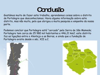 Conclusão Gostámos muito de fazer este trabalho, aprendemos coisas sobre o distrito de Portalegre que desconhecíamos. Havia alguma informação sobre este distrito, mas não muita, pelo que obrigou a muita pesquisa e empenho da nossa parte.  Podemos concluir que Portalegre está “cercado” pela Serra de São Mamede; Portalegre tem cerca de 25 980 mil habitantes e 446,21 km2; este distrito faz as ligações entre o Alentejo e as Beiras, e ainda que a fundação de Portalegre existe desde o séc. XII a.C. 