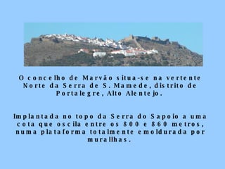 O concelho de Marvão situa-se na vertente Norte da Serra de S. Mamede, distrito de Portalegre, Alto Alentejo.  Implantada no topo da Serra do Sapoio a uma cota que oscila entre os 800 e 860 metros, numa plataforma totalmente emoldurada por murallhas.  