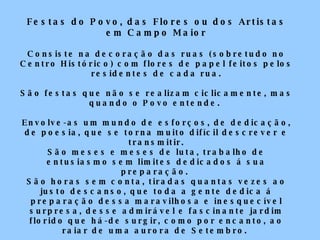 Festas do Povo, das Flores ou dos Artistas em Campo Maior Consiste na decoração das ruas (sobretudo no Centro Histórico) com flores de papel feitos pelos residentes de cada rua. São festas que não se realizam ciclicamente, mas quando o Povo entende.  Envolve-as um mundo de esforços, de dedicação, de poesia, que se torna muito difícil descrever e transmitir. São meses e meses de luta, trabalho de entusiasmo sem limites dedicados á sua preparação.  São horas sem conta, tiradas quantas vezes ao justo descanso, que toda a gente dedica á preparação dessa maravilhosa e inesquecível surpresa, desse admirável e fascinante jardim florido que há-de surgir, como por encanto, ao raiar de uma aurora de Setembro.  Raro espectáculo que se nos oferece, além das maravilhosas ruas “enramadas” são também as encantadoras e suaves melodias – as célebres “saias” – inspiradas em quadras soltas e acompanhadas de ritmo vivo e alegre com pandeiretas e castanholas, que se cantam e bailam ( balham ), em todas as ruas de Campo Maior.  