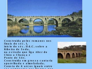 Construída pelos romanos nos finais do séc. I,  início do séc. II d.C. sobre a Ribeira de Seda,  na estrada que liga Alter do Chão a Chança e  Ponte de Sôr. Construída em grossa cantaria aparelhada e almofadada.  Consta de 6 arcos iguais entre si e compostos nas frentes por trinta e três aduelas e cinco  olhais em forma de pórtico.  Monumento Nacional. 