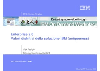 IBM On Demand Workplace




Enterprise 2.0
Valori distntivi della soluzione IBM (uniqueness)


              Max Ardigo’
              Transformation consultant


IBM ODW Core Team – IBM -



                                          © Copyright IBM Corporation 2008
 