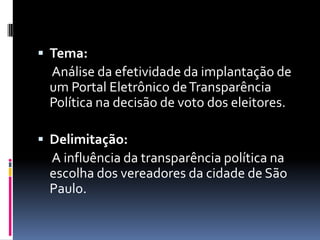  Tema:
 Análise da efetividade da implantação de
 um Portal Eletrônico de Transparência
 Política na decisão de voto dos eleitores.

 Delimitação:
 A influência da transparência política na
 escolha dos vereadores da cidade de São
 Paulo.
 