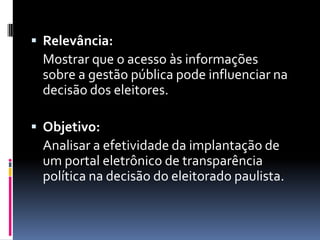  Relevância:
 Mostrar que o acesso às informações
 sobre a gestão pública pode influenciar na
 decisão dos eleitores.

 Objetivo:
 Analisar a efetividade da implantação de
 um portal eletrônico de transparência
 política na decisão do eleitorado paulista.
 