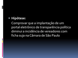  Hipótese:
 Comprovar que a implantação de um
 portal eletrônico de transparência política
 diminui a incidência de vereadores com
 ficha suja na Câmara de São Paulo
 