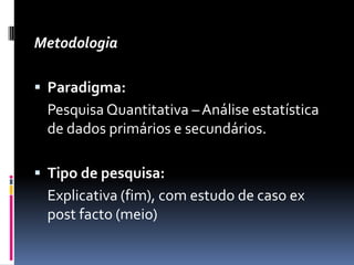 Metodologia

 Paradigma:
 Pesquisa Quantitativa – Análise estatística
 de dados primários e secundários.

 Tipo de pesquisa:
 Explicativa (fim), com estudo de caso ex
 post facto (meio)
 