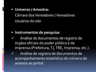  Universo / Amostra:
    Câmara dos Vereadores / Vereadores
    Usuários do site

 Instrumentos de pesquisa:
    Análise de documentos de registro de
  órgãos oficiais do poder público e da
  imprensa (Prefeitura, TJ, TRE, Imprensa, etc.).
    Análise de registro de documentos de
  acompanhamento estatístico do número de
  acessos ao portal.
 