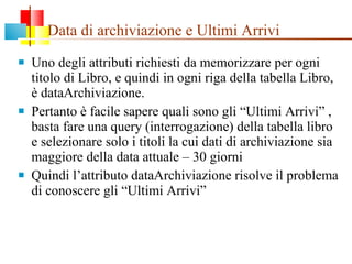 Data di archiviazione e Ultimi Arrivi Uno degli attributi richiesti da memorizzare per ogni titolo di Libro, e quindi in ogni riga della tabella Libro, è dataArchiviazione.  Pertanto è facile sapere quali sono gli “Ultimi Arrivi” , basta fare una query (interrogazione) della tabella libro e selezionare solo i titoli la cui dati di archiviazione sia maggiore della data attuale – 30 giorni Quindi l’attributo dataArchiviazione risolve il problema di conoscere gli “Ultimi Arrivi” 