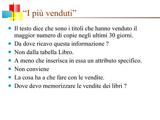 “ I più venduti” Il testo dice che sono i titoli che hanno venduto il maggior numero di copie negli ultimi 30 giorni. Da dove ricavo questa informazione ? Non dalla tabella Libro. A meno che inserisca in essa un attributo specifico. Non conviene La cosa ha a che fare con le vendite. Dove devo memorizzare le vendite dei libri ? 
