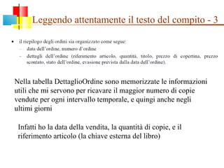 Leggendo attentamente il testo del compito - 3 Nella tabella DettaglioOrdine sono memorizzate le informazioni utili che mi servono per ricavare il maggior numero di copie vendute per ogni intervallo temporale, e quingi anche negli ultimi giorni Infatti ho la data della vendita, la quantità di copie, e il riferimento articolo (la chiave esterna del libro) 