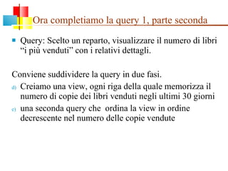 Ora completiamo la query 1, parte seconda Query: Scelto un reparto, visualizzare il numero di libri “i più venduti” con i relativi dettagli. Conviene suddividere la query in due fasi. Creiamo una view, ogni riga della quale memorizza il numero di copie dei libri venduti negli ultimi 30 giorni una seconda query che  ordina la view in ordine decrescente nel numero delle copie vendute 