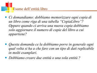 Esame dell’entità libro Ci domandiamo: dobbiamo memorizzare ogni copia di un libro come riga di una tabella “CopiaLibro”?  Oppure quando ci arriva una nuova copia dobbiamo solo aggiornare il numero di copie del libro a cui appartiene? Questa domanda ce la dobbiamo porre in generale ogni qual volta si ha a che fare con un tipo di dati replicabile in molti esamplari. Dobbiamo creare due entità o una sola entità ? 