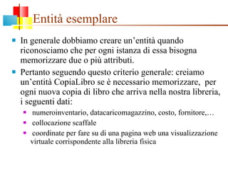 Entità esemplare In generale dobbiamo creare un’entità quando riconosciamo che per ogni istanza di essa bisogna memorizzare due o più attributi. Pertanto seguendo questo criterio generale: creiamo un’entità CopiaLibro se è necessario memorizzare,  per ogni nuova copia di libro che arriva nella nostra libreria, i seguenti dati:  numeroinventario, datacaricomagazzino, costo, fornitore,… collocazione scaffale coordinate per fare su di una pagina web una visualizzazione virtuale corrispondente alla libreria fisica 