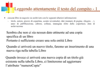 Leggendo attentamente il testo del compito - 1 Sembra che non ci sia nessun dato attinente ad una copia specifica di un libro Pertanto è sufficiente creare una sola entità Libro Quando ci arriverà un nuovo titolo, faremo un inserimento di una nuova riga nella tabella Libro Quando invece ci arriverà una nuova copia di un titolo già esistente nella tabella Libro, ci limiteremo ad aggiornare l’attributo “numeroCopie” 