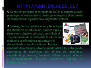 HTTP://WWW.ENLACES.CL/
 Su misión principal es Integrar las TIC en el sistema escolar
para lograr el mejoramiento de los aprendizajes y el desarrollo
de competencias digitales en los diferentes actores.
Enlaces, Centro de Educación yTecnología
del Ministerio de Educación, nace en 1992 y
tiene como objetivo principal, contribuir al
mejoramiento de la calidad de la educación
mediante la informática educativa y el
desarrollo de una cultura digital. Trabaja
con todos los colegios subvencionados de Chile, entregando
estrategias de enseñanza con el uso de tecnología,
capacitando profesores, ofreciendo talleres para estudiantes
y disponibilizando recursos educativos digitales e
infraestructura.
 