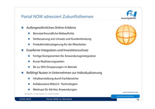   Außergewöhnliches Online-Erlebnis
            Benutzerfreundliche Webauftritte
            Verbesserung von Umsatz und Kundenbindung
            Produktivitätssteigerung für die Mitarbeiter

   Exzellente Integration und Investitionsschutz
            Fertige Komponenten für Anwendunsgsintegration
            Kurze Realisierungszeiten
            Bis zu 50% Einsparungen im Betrieb

   Befähigt Nutzer in Unternehmen zur Individualisierung
            Inhaltserstellung durch Fachbereiche
            Kollaborative Web2.0 - Technologien
            Mashups für Ad-Hoc Anwendungen


16.04.2010              Portal NOW im Überblick               12
 