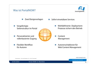   Zwei Designvorlagen              Sofort einsetzbare Services


    Vorgefertigte                                      Wohldeﬁnierte Deployment-
      Seitenstruktur im Portal                           Prozesse sichern den Betrieb


    Personalisierter und                               Content
      rollenbasierter Zugang                              Management


    Flexibler Workﬂow                                  Autorenschablonen für
      für Autoren                                         Web Content Management




16.04.2010           Portal NOW im Überblick                                            6
 