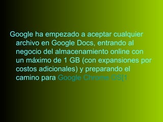 Google ha empezado a aceptar cualquier
 archivo en Google Docs, entrando al
 negocio del almacenamiento online con
 un máximo de 1 GB (con expansiones por
 costos adicionales) y preparando el
 camino para Google Chrome OS[1
 