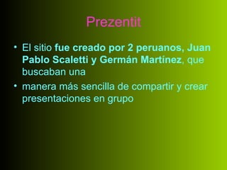 Prezentit
• El sitio fue creado por 2 peruanos, Juan
  Pablo Scaletti y Germán Martínez, que
  buscaban una
• manera más sencilla de compartir y crear
  presentaciones en grupo
 
