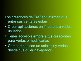Los creadores de PreZenit afirman que
  entre sus ventajas están
• Crear aplicaciones en línea entre varios
  usuarios
• Tener acceso siempre a tus creaciones
  para verlas o modificarlas
• Compartirlas con un solo link y verlas
  desde cualquier navegador
 