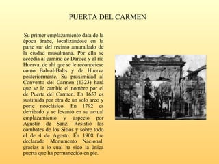 PUERTA DEL CARMEN
Su primer emplazamiento data de la
época árabe, localizándose en la
parte sur del recinto amurallado de
la ciudad musulmana. Por ella se
accedía al camino de Daroca y al río
Huerva, de ahí que se le reconociese
como Bab-al-Balts y de Huerva
posteriormente. Su proximidad al
Convento del Carmen (1323) hará
que se le cambie el nombre por el
de Puerta del Carmen. En 1653 es
sustituida por otra de un solo arco y
porte neoclásico. En 1792 es
derribado y se levantó en su actual
emplazamiento y aspecto por
Agustín de Sanz. Resistió los
combates de los Sitios y sobre todo
el de 4 de Agosto. En 1908 fue
declarado Monumento Nacional,
gracias a lo cual ha sido la única
puerta que ha permanecido en pie.
 