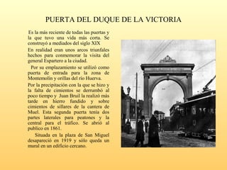 PUERTA DEL DUQUE DE LA VICTORIA
Es la más reciente de todas las puertas y
la que tuvo una vida más corta. Se
construyó a mediados del siglo XIX
En realidad eran unos arcos triunfales
hechos para conmemorar la visita del
general Espartero a la ciudad.
Por su emplazamiento se utilizó como
puerta de entrada para la zona de
Montemolín y orillas del río Huerva.
Por la precipitación con la que se hizo y
la falta de cimientos se derrumbó al
poco tiempo y Juan Bruil la realizó más
tarde en hierro fundido y sobre
cimientos de sillares de la cantera de
Muel. Esta segunda puerta tenía dos
partes laterales para peatones y la
central para el tráfico. Se abrió al
publico en 1861.
Situada en la plaza de San Miguel
desapareció en 1919 y sólo queda un
mural en un edificio cercano.
 