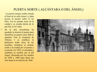 PUERTA NORTE ( ALCÁNTARA O DEL ÁNGEL)
La puerta romana estaba situada
al final de la calle Jaime I y daba
acceso al puente sobre el río
Ebro. Era la entrada norte de la
ciudad y se situaba detrás de lo
que hoy es la Lonja.
• De la fase musulmana ha
quedado la alusión al puente para
identificar la puerta como Bab al
qantarat. Tras la conquista de
Alfonso I se establece la
población árabe fuera de las
murallas, creándose el arrabal,
unido a la ciudad por el puente y
su puerta. En 1493, se remodela y
cambiará su nombre por el del
Ángel. Destruida por los asedios
de 1808 y 1809 para durar tan
solo hasta la revolución de 1868.
 