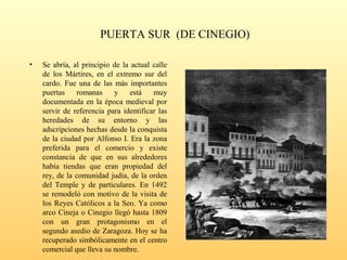 PUERTA SUR (DE CINEGIO)
• Se abría, al principio de la actual calle
de los Mártires, en el extremo sur del
cardo. Fue una de las más importantes
puertas romanas y está muy
documentada en la época medieval por
servir de referencia para identificar las
heredades de su entorno y las
adscripciones hechas desde la conquista
de la ciudad por Alfonso I. Era la zona
preferida para el comercio y existe
constancia de que en sus alrededores
había tiendas que eran propiedad del
rey, de la comunidad judía, de la orden
del Temple y de particulares. En 1492
se remodeló con motivo de la visita de
los Reyes Católicos a la Seo. Ya como
arco Cineja o Cinegio llegó hasta 1809
con un gran protagonismo en el
segundo asedio de Zaragoza. Hoy se ha
recuperado simbólicamente en el centro
comercial que lleva su nombre.
 