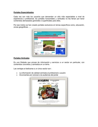 Portales Especializados
Cada vez son más los usuarios que demandan un sitio más especialista a nivel de
experiencia o profesional, los portales horizontales y verticales no les llenan por tener
contenidos demasiados generales o superficiales para ellos.
Por ese motivo se han creado portales exclusivos en temas específicos como, educación,
zonas geográficas …..
Portales Verticales
Es una Website que provee de información y servicios a un sector en particular, con
contenidos concretos y centrados en un tema.
Las ventajas al dedicarse a un único sector son :
La información de calidad centrada al profesional o usuario
Anunciantes por conocer a la audiencia del portal
 