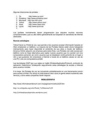 Algunas direcciones de portales :
1. Ya : http://www.ya.com/
2. Portalmix : http://www.portalmix.com/
3. Microsoft : http://es.msn.com/
4. Yahoo : http://www.yahoo.com/
5. Xasa : http://www.xasa.com/
6. Lycos : http://www.lycos.es/
7.
Los portales normalmente tienen programación que requiere muchos recursos
computacionales y por su alto tráfico generalmente se hospedan en servidores de Internet
dedicados.
Nuevas estrategias
Yahoo! lanzó su Portal de voz, que permite a los usuarios accesar información basada en
Web empleando un teléfono. La mayoría de los Portales líderes están ahora trabajando
intensamente para hacer disponible el contenido de sus sitios a través del teléfono.
America Online adquirió una empresa para estos fines. Los Portales ven este acceso por
teléfono como la mejor alternativa para captar nuevos usuarios que no cuentan con una
computadora personal, así como usuarios que se desplazan continuamente de un lugar a
otro y que gustarían de conectarse a Internet a través de un teléfono celular en vez de
una PC o de una computadora portátil.
Las tecnologías WAP (por sus siglas en inglés WirelessApplicationProtocol), protocolo de
aplicación inalámbrica, fortalecerán seguramente estas estrategias de acceso a Internet
para usuarios móviles.
A la larga, los Portales de voz se convertirán probablemente en una herramienta común
para acceso al Web. Por ahora no está todavía claro cómo la gente estará recibiendo este
servicio y cómo estas compañías harán negocio.
WEBLIOGRAFIA
http://www.informaticamilenium.com.mx/paginas/mn/articulo25.htm
http://es.wikipedia.org/wiki/Portal_%28Internet%29
http://utilidadytiposdeportales.wordpress.com/
 