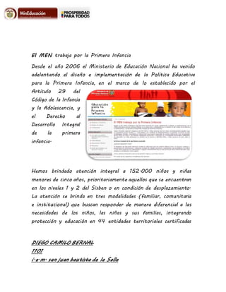 DIEGO CAMILO BERNAL
1101
i.e.m. san juan bautista de la Salle
El MEN trabaja por la Primera Infancia
Desde el año 2006 el Ministerio de Educación Nacional ha venido
adelantando el diseño e implementación de la Política Educativa
para la Primera Infancia, en el marco de lo establecido por el
Artículo 29 del
Código de la Infancia
y la Adolescencia, y
el Derecho al
Desarrollo Integral
de la primera
infancia.
Hemos brindado atención integral a 152.000 niños y niñas
menores de cinco años, prioritariamente aquellos que se encuentran
en los niveles 1 y 2 del Sisben o en condición de desplazamiento.
La atención se brinda en tres modalidades (familiar, comunitaria
e institucional) que buscan responder de manera diferencial a las
necesidades de los niños, las niñas y sus familias, integrando
protección y educación en 44 entidades territoriales certificadas
 