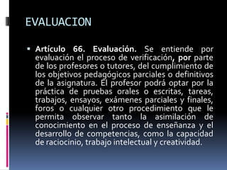 EVALUACION

 Artículo 66. Evaluación. Se entiende por
  evaluación el proceso de verificación, por parte
  de los profesores o tutores, del cumplimiento de
  los objetivos pedagógicos parciales o definitivos
  de la asignatura. El profesor podrá optar por la
  práctica de pruebas orales o escritas, tareas,
  trabajos, ensayos, exámenes parciales y finales,
  foros o cualquier otro procedimiento que le
  permita observar tanto la asimilación de
  conocimiento en el proceso de enseñanza y el
  desarrollo de competencias, como la capacidad
  de raciocinio, trabajo intelectual y creatividad.
 