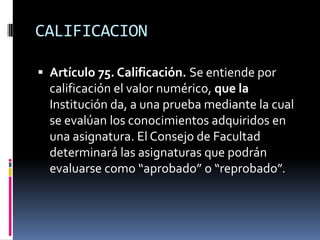 CALIFICACION

 Artículo 75. Calificación. Se entiende por
  calificación el valor numérico, que la
  Institución da, a una prueba mediante la cual
  se evalúan los conocimientos adquiridos en
  una asignatura. El Consejo de Facultad
  determinará las asignaturas que podrán
  evaluarse como “aprobado” o “reprobado”.
 