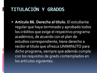 TITULACIÓN Y GRADOS

 Artículo 86. Derecho al título. El estudiante
  regular que haya terminado y aprobado todos
  los créditos que exige el respectivo programa
  académico, de acuerdo con el plan de
  estudios correspondiente, tiene derecho a
  recibir el título que ofrezca UNIMINUTO para
  dicho programa, siempre que además cumpla
  con los requisitos de grado contemplados en
  los artículos siguientes.
 