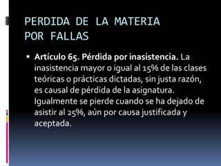 PERDIDA DE LA MATERIA
POR FALLAS
 Artículo 65. Pérdida por inasistencia. La
  inasistencia mayor o igual al 15% de las clases
  teóricas o prácticas dictadas, sin justa razón,
  es causal de pérdida de la asignatura.
  Igualmente se pierde cuando se ha dejado de
  asistir al 25%, aún por causa justificada y
  aceptada.
 