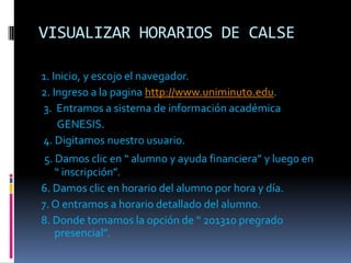 VISUALIZAR HORARIOS DE CALSE

1. Inicio, y escojo el navegador.
2. Ingreso a la pagina http://www.uniminuto.edu.
3. Entramos a sistema de información académica
    GENESIS.
4. Digitamos nuestro usuario.
 5. Damos clic en “ alumno y ayuda financiera” y luego en
    “ inscripción”.
6. Damos clic en horario del alumno por hora y día.
7. O entramos a horario detallado del alumno.
8. Donde tomamos la opción de “ 201310 pregrado
    presencial”.
 