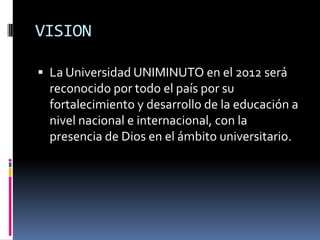 VISION

 La Universidad UNIMINUTO en el 2012 será
  reconocido por todo el país por su
  fortalecimiento y desarrollo de la educación a
  nivel nacional e internacional, con la
  presencia de Dios en el ámbito universitario.
 