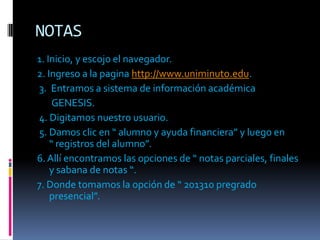 NOTAS
1. Inicio, y escojo el navegador.
2. Ingreso a la pagina http://www.uniminuto.edu.
3. Entramos a sistema de información académica
     GENESIS.
4. Digitamos nuestro usuario.
5. Damos clic en “ alumno y ayuda financiera” y luego en
    “ registros del alumno”.
6. Allí encontramos las opciones de “ notas parciales, finales
    y sabana de notas “.
7. Donde tomamos la opción de “ 201310 pregrado
    presencial”.
 