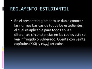 REGLAMENTO ESTUDIANTIL

 En el presente reglamento se dan a conocer
  las normas básicas de todos los estudiantes,
  el cual es aplicable para todos en la s
  diferentes circunstancias en las cuales este se
  vea infringido o vulnerado. Cuenta con veinte
  capítulos (XXI) y (144) artículos.
 