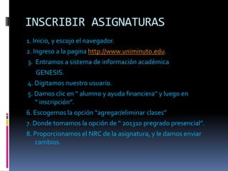 INSCRIBIR ASIGNATURAS
1. Inicio, y escojo el navegador.
2. Ingreso a la pagina http://www.uniminuto.edu.
3. Entramos a sistema de información académica
   GENESIS.
4. Digitamos nuestro usuario.
5. Damos clic en “ alumno y ayuda financiera” y luego en
   “ inscripción”.
6. Escogemos la opción “agregar/eliminar clases”
7. Donde tomamos la opción de “ 201310 pregrado presencial”.
8. Proporcionamos el NRC de la asignatura, y le damos enviar
   cambios.
 