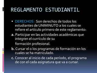REGLAMENTO ESTUDIANTIL
 DERECHOS : Son derechos de todos los
   estudiantes de UNIMINUTO a los cuales se
   refiere el artículo primero de este reglamento:
a. Participar en las actividades académicas que
   integren el currículo de su
   formación profesional.
b. Cursar el o los programas de formación en los
   cuales se ha matriculado.
c. Conocer al inicio de cada período, el programa
   de con el cada asignatura que va a cursar.
 